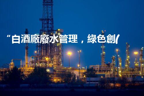 “白酒廠廢水管理，綠色創(chuàng)新，助力環(huán)保新篇章”